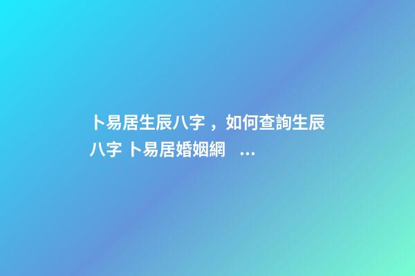 卜易居生辰八字，如何查詢生辰八字 卜易居婚姻網，合八字婚姻免費算婚姻